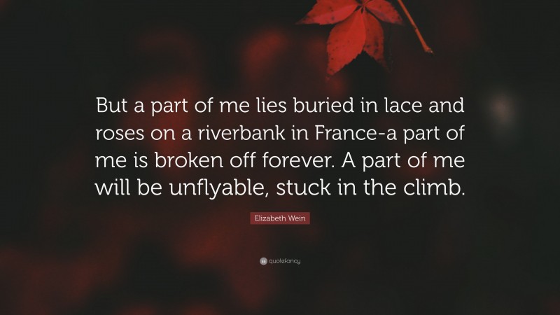 Elizabeth Wein Quote: “But a part of me lies buried in lace and roses on a riverbank in France-a part of me is broken off forever. A part of me will be unflyable, stuck in the climb.”