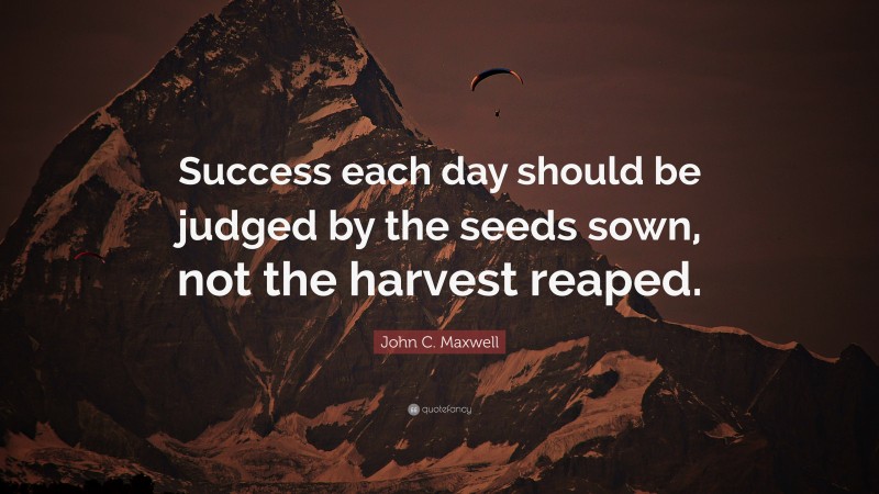John C. Maxwell Quote: “Success each day should be judged by the seeds sown, not the harvest reaped.”