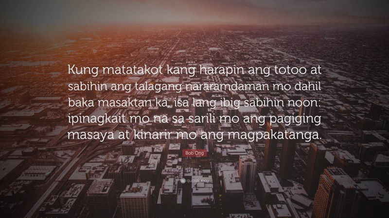 Bob Ong Quote: “Kung matatakot kang harapin ang totoo at sabihin ang talagang nararamdaman mo dahil baka masaktan ka, isa lang ibig sabihin noon: ipinagkait mo na sa sarili mo ang pagiging masaya at kinarir mo ang magpakatanga.”