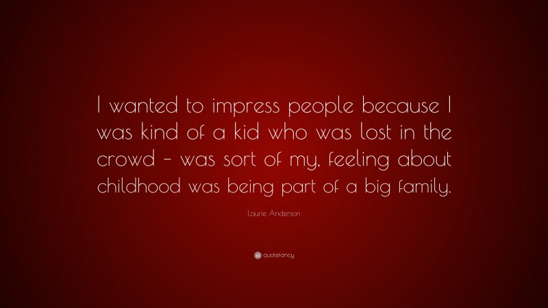 Laurie Anderson Quote: “I wanted to impress people because I was kind of a kid who was lost in the crowd – was sort of my, feeling about childhood was being part of a big family.”