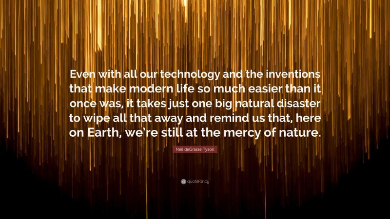 Neil deGrasse Tyson Quote: “Even with all our technology and the inventions that make modern life so much easier than it once was, it takes just one big natural disaster to wipe all that away and remind us that, here on Earth, we’re still at the mercy of nature.”
