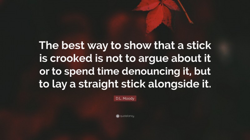 D.L. Moody Quote: “The best way to show that a stick is crooked is not to argue about it or to spend time denouncing it, but to lay a straight stick alongside it.”