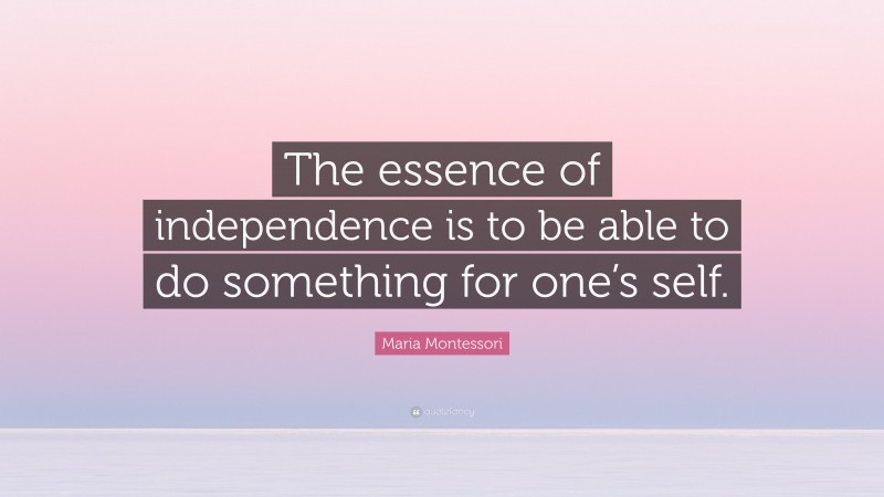 Maria Montessori Quote: “The essence of independence is to be able to do something for one’s self.”