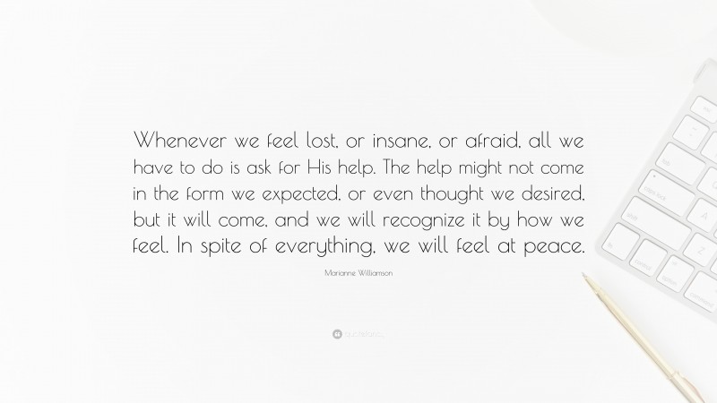 Marianne Williamson Quote: “Whenever we feel lost, or insane, or afraid, all we have to do is ask for His help. The help might not come in the form we expected, or even thought we desired, but it will come, and we will recognize it by how we feel. In spite of everything, we will feel at peace.”