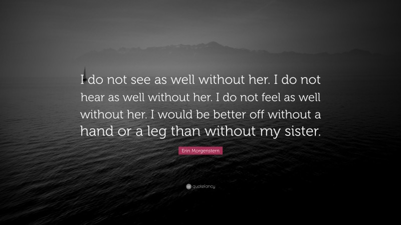 Erin Morgenstern Quote: “I do not see as well without her. I do not hear as well without her. I do not feel as well without her. I would be better off without a hand or a leg than without my sister.”