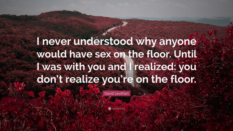 David Levithan Quote: “I never understood why anyone would have sex on the floor. Until I was with you and I realized: you don’t realize you’re on the floor.”
