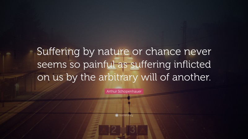 Arthur Schopenhauer Quote: “Suffering by nature or chance never seems so painful as suffering inflicted on us by the arbitrary will of another.”