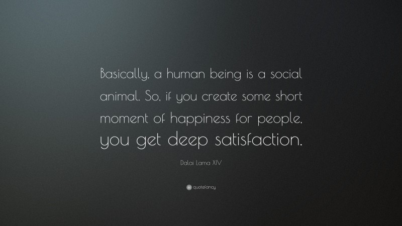Dalai Lama XIV Quote: “Basically, a human being is a social animal. So, if you create some short moment of happiness for people, you get deep satisfaction.”