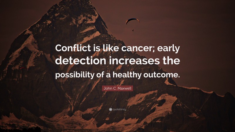 John C. Maxwell Quote: “Conflict is like cancer; early detection increases the possibility of a healthy outcome.”