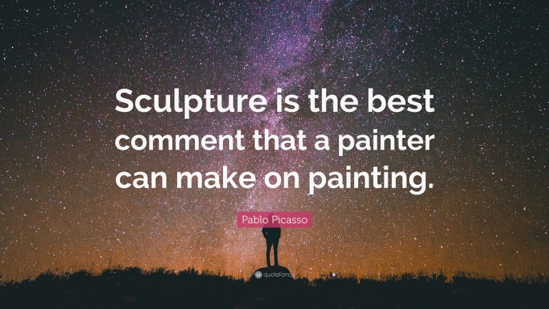 Pablo Picasso Quote: “Sculpture is the best comment that a painter can make on painting.”