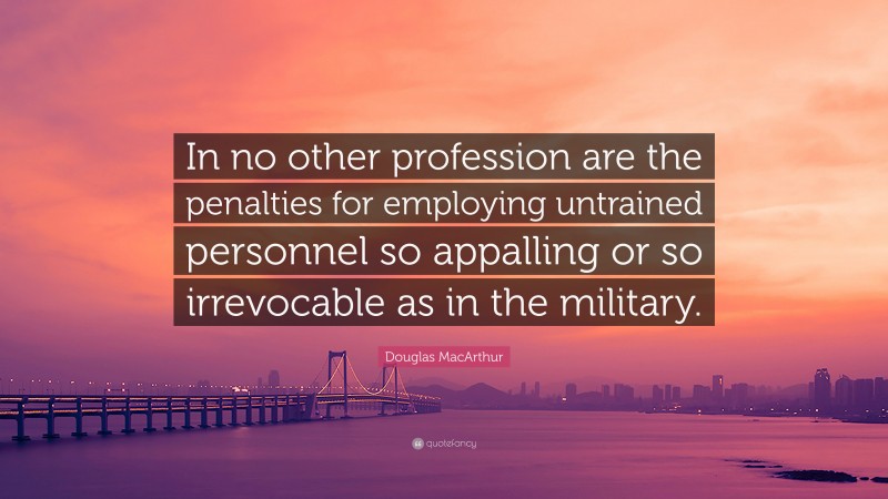Douglas MacArthur Quote: “In no other profession are the penalties for employing untrained personnel so appalling or so irrevocable as in the military.”