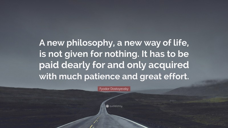 Fyodor Dostoyevsky Quote: “A new philosophy, a new way of life, is not given for nothing. It has to be paid dearly for and only acquired with much patience and great effort.”