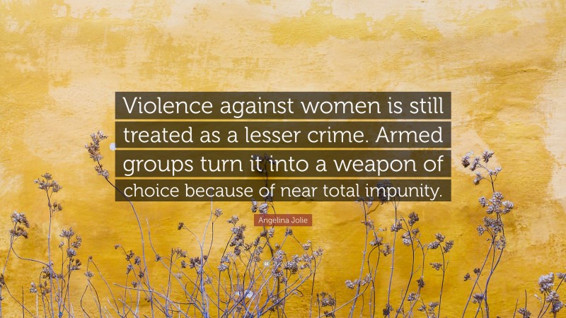 Angelina Jolie Quote: “Violence against women is still treated as a lesser crime. Armed groups turn it into a weapon of choice because of near total impunity.”