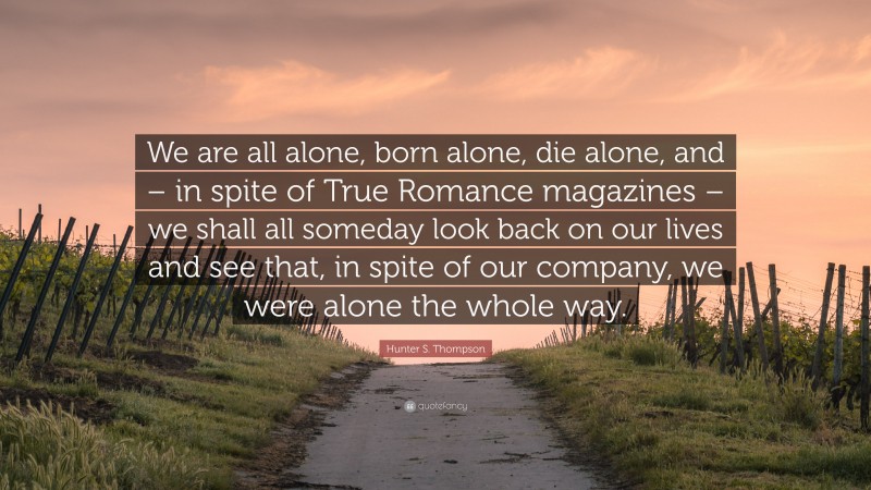 Hunter S. Thompson Quote: “We are all alone, born alone, die alone, and – in spite of True Romance magazines – we shall all someday look back on our lives and see that, in spite of our company, we were alone the whole way.”
