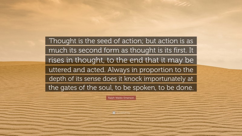 Ralph Waldo Emerson Quote: “Thought is the seed of action; but action is as much its second form as thought is its first. It rises in thought, to the end that it may be uttered and acted. Always in proportion to the depth of its sense does it knock importunately at the gates of the soul, to be spoken, to be done.”