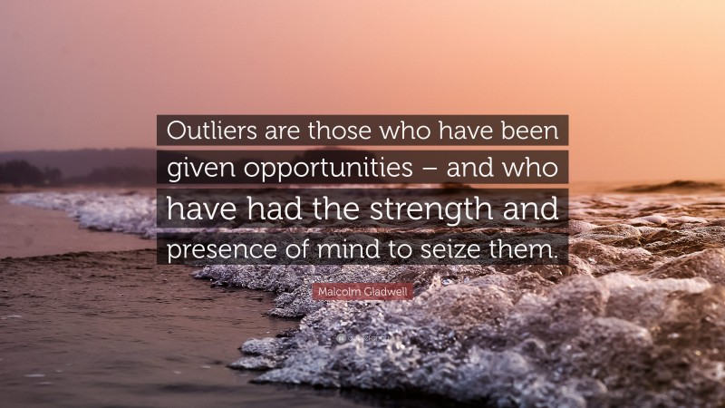 Malcolm Gladwell Quote: “Outliers are those who have been given opportunities – and who have had the strength and presence of mind to seize them.”