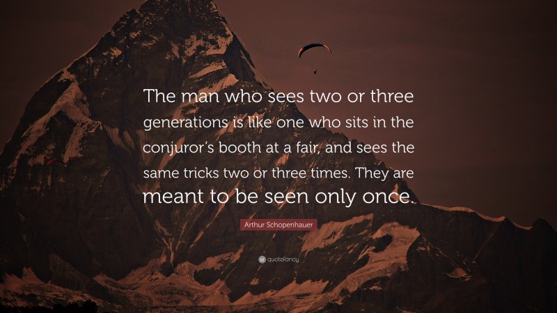Arthur Schopenhauer Quote: “The man who sees two or three generations is like one who sits in the conjuror’s booth at a fair, and sees the same tricks two or three times. They are meant to be seen only once.”
