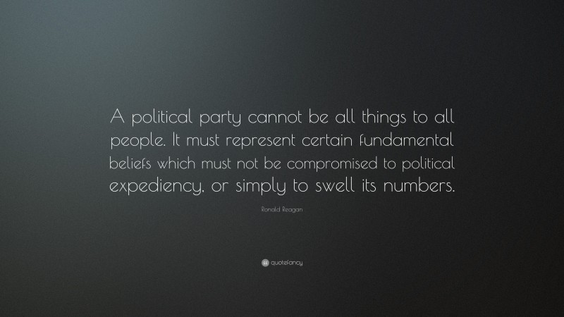 Ronald Reagan Quote: “A political party cannot be all things to all people. It must represent certain fundamental beliefs which must not be compromised to political expediency, or simply to swell its numbers.”