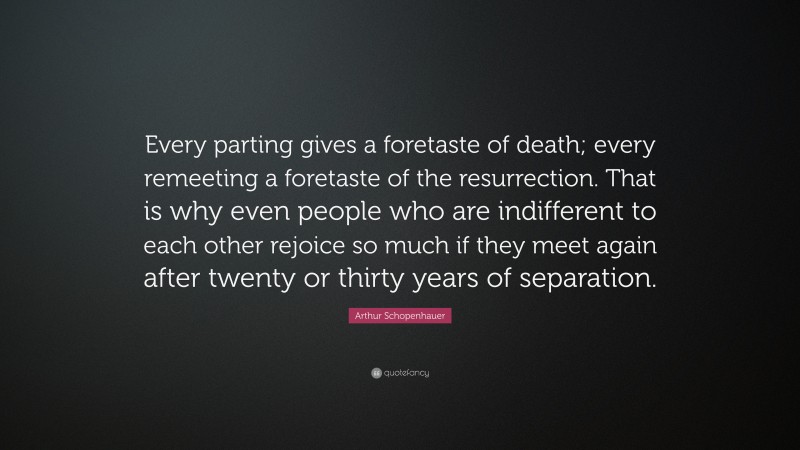 Arthur Schopenhauer Quote: “Every parting gives a foretaste of death; every remeeting a foretaste of the resurrection. That is why even people who are indifferent to each other rejoice so much if they meet again after twenty or thirty years of separation.”