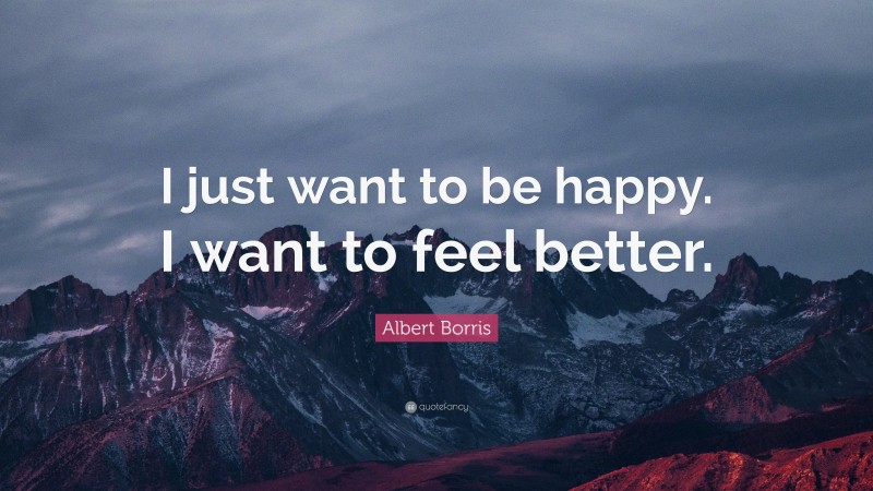 Albert Borris Quote: “I just want to be happy. I want to feel better.”