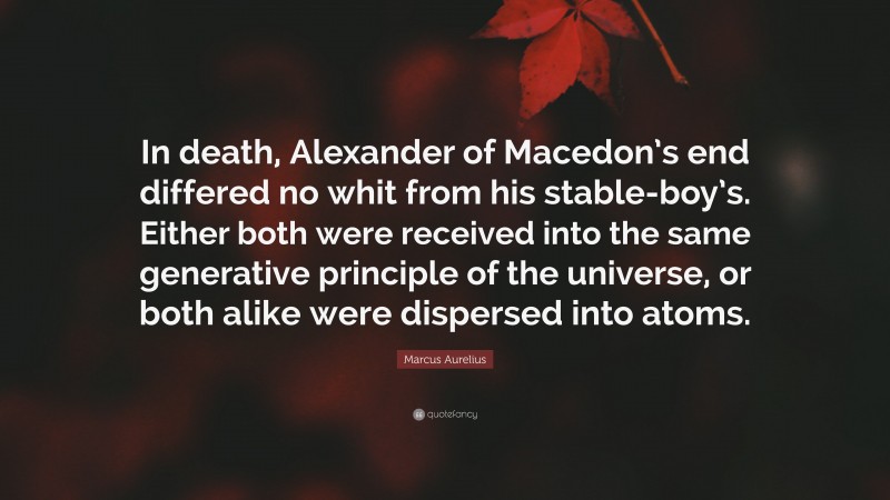 Marcus Aurelius Quote: “In death, Alexander of Macedon’s end differed no whit from his stable-boy’s. Either both were received into the same generative principle of the universe, or both alike were dispersed into atoms.”