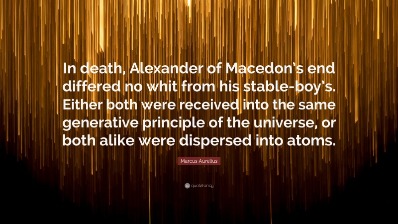 Marcus Aurelius Quote: “In death, Alexander of Macedon’s end differed no whit from his stable-boy’s. Either both were received into the same generative principle of the universe, or both alike were dispersed into atoms.”