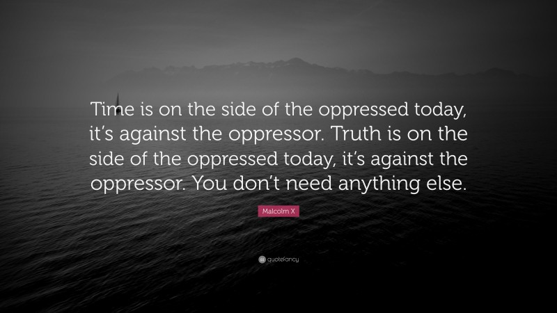 Malcolm X Quote: “Time is on the side of the oppressed today, it’s against the oppressor. Truth is on the side of the oppressed today, it’s against the oppressor. You don’t need anything else.”
