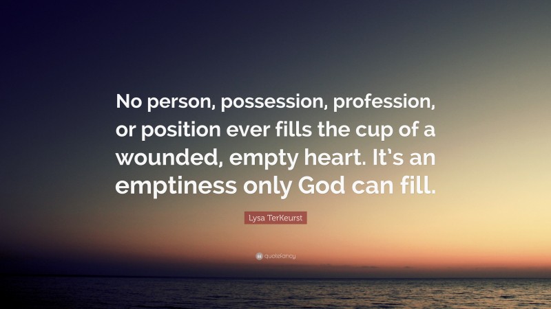 Lysa TerKeurst Quote: “No person, possession, profession, or position ever fills the cup of a wounded, empty heart. It’s an emptiness only God can fill.”