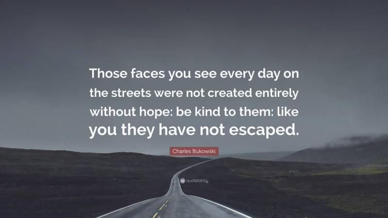 Charles Bukowski Quote: “Those faces you see every day on the streets were not created entirely without hope: be kind to them: like you they have not escaped.”