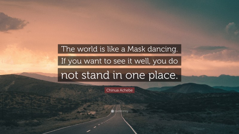 Chinua Achebe Quote: “The world is like a Mask dancing. If you want to see it well, you do not stand in one place.”