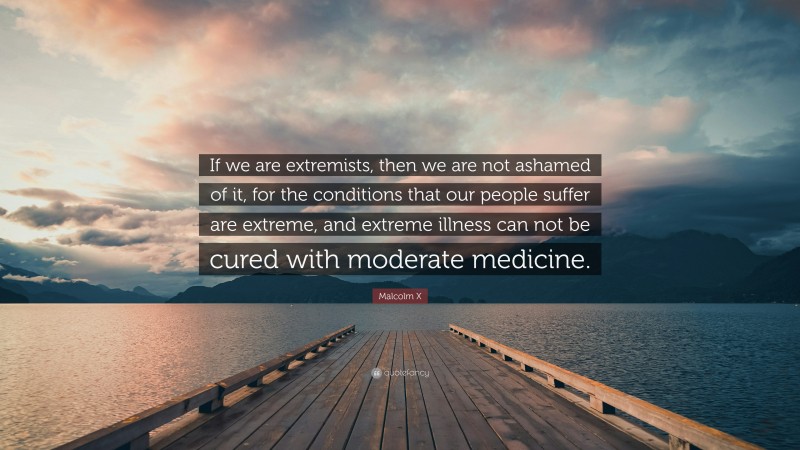 Malcolm X Quote: “If we are extremists, then we are not ashamed of it, for the conditions that our people suffer are extreme, and extreme illness can not be cured with moderate medicine.”