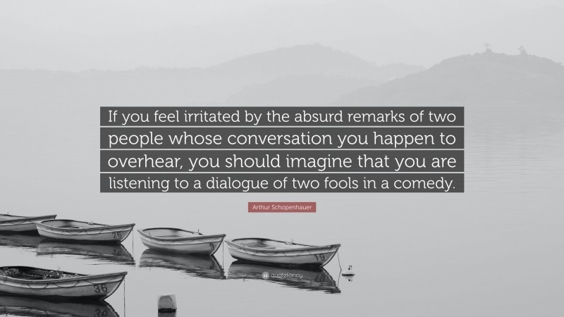 Arthur Schopenhauer Quote: “If you feel irritated by the absurd remarks of two people whose conversation you happen to overhear, you should imagine that you are listening to a dialogue of two fools in a comedy.”