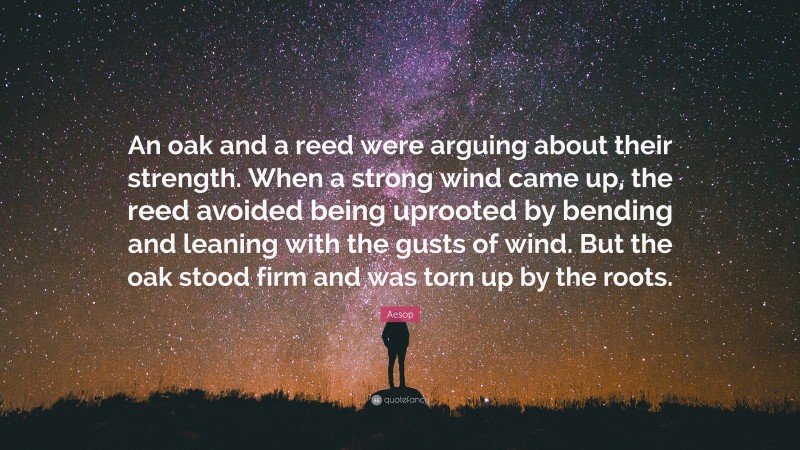 Aesop Quote: “An oak and a reed were arguing about their strength. When a strong wind came up, the reed avoided being uprooted by bending and leaning with the gusts of wind. But the oak stood firm and was torn up by the roots.”