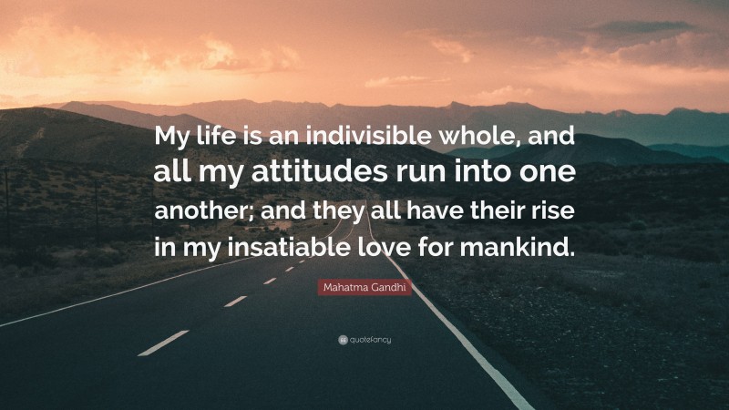 Mahatma Gandhi Quote: “My life is an indivisible whole, and all my attitudes run into one another; and they all have their rise in my insatiable love for mankind.”