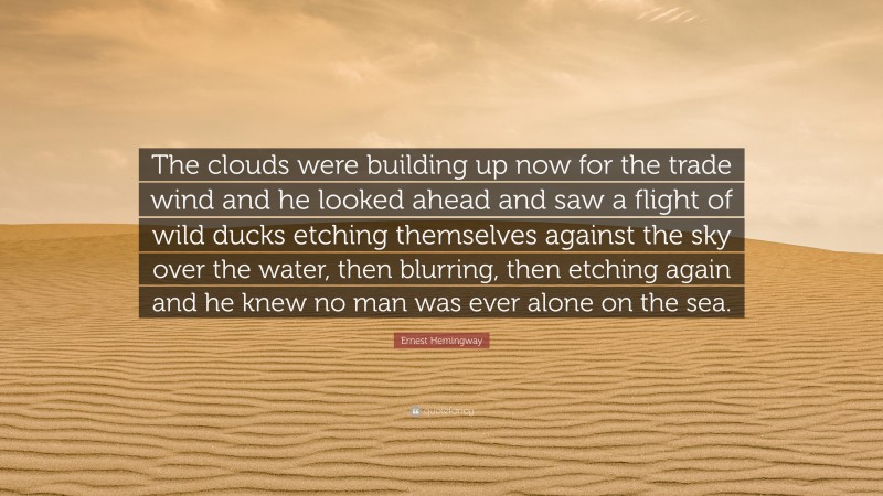 Ernest Hemingway Quote: “The clouds were building up now for the trade wind and he looked ahead and saw a flight of wild ducks etching themselves against the sky over the water, then blurring, then etching again and he knew no man was ever alone on the sea.”