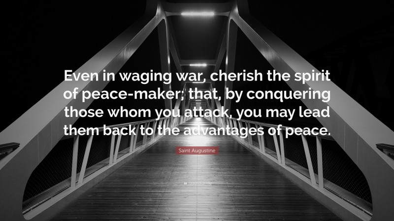 Saint Augustine Quote: “Even in waging war, cherish the spirit of peace-maker; that, by conquering those whom you attack, you may lead them back to the advantages of peace.”
