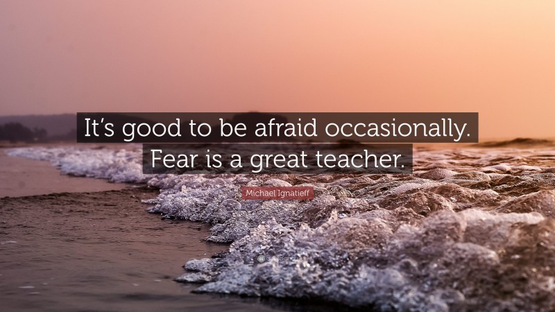 Michael Ignatieff Quote: “It’s good to be afraid occasionally. Fear is a great teacher.”