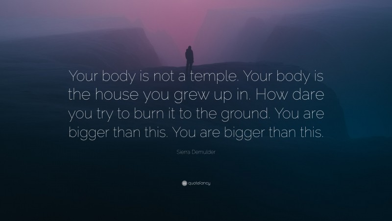 Sierra Demulder Quote: “Your body is not a temple. Your body is the house you grew up in. How dare you try to burn it to the ground. You are bigger than this. You are bigger than this.”