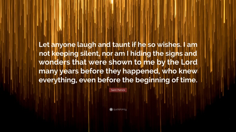 Saint Patrick Quote: “Let anyone laugh and taunt if he so wishes. I am not keeping silent, nor am I hiding the signs and wonders that were shown to me by the Lord many years before they happened, who knew everything, even before the beginning of time.”