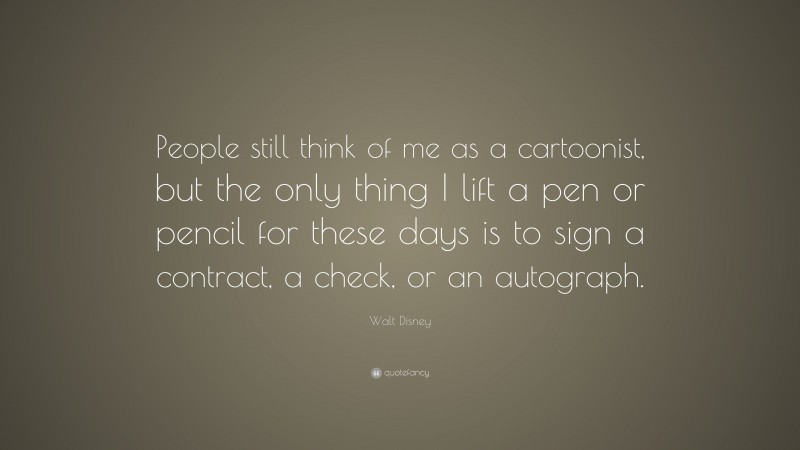 Walt Disney Quote: “People still think of me as a cartoonist, but the only thing I lift a pen or pencil for these days is to sign a contract, a check, or an autograph.”