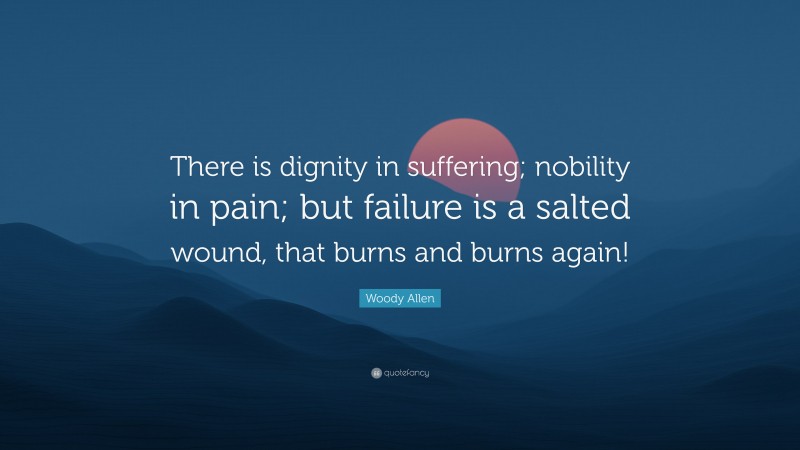 Woody Allen Quote: “There is dignity in suffering; nobility in pain; but failure is a salted wound, that burns and burns again!”