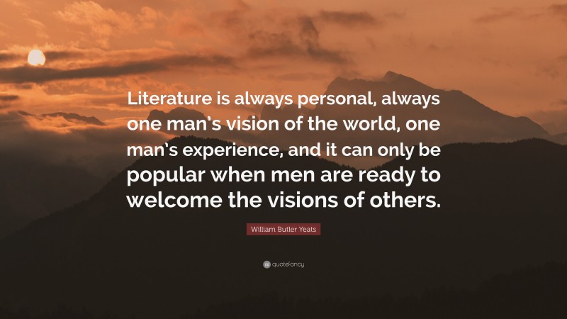 William Butler Yeats Quote: “Literature is always personal, always one man’s vision of the world, one man’s experience, and it can only be popular when men are ready to welcome the visions of others.”