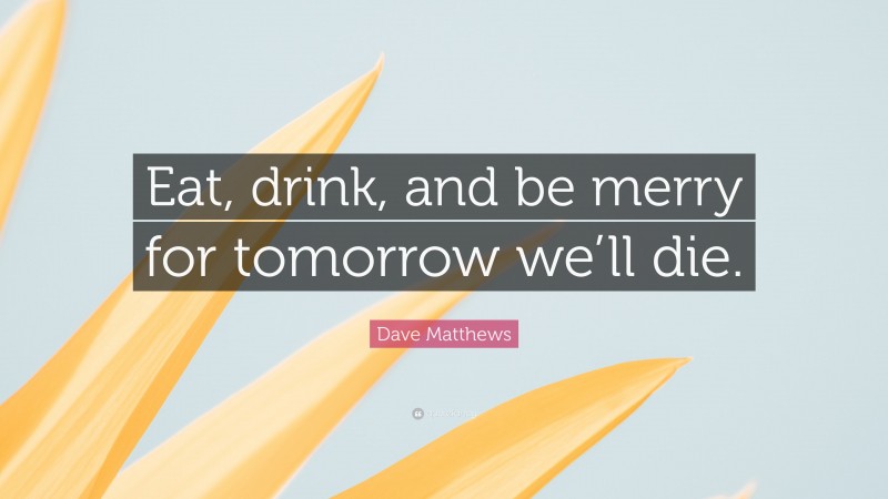Dave Matthews Quote: “Eat, drink, and be merry for tomorrow we’ll die.”
