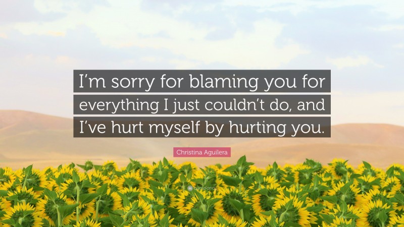 Christina Aguilera Quote: “I’m sorry for blaming you for everything I just couldn’t do, and I’ve hurt myself by hurting you.”