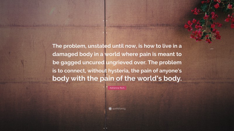 Adrienne Rich Quote: “The problem, unstated until now, is how to live in a damaged body in a world where pain is meant to be gagged uncured ungrieved over. The problem is to connect, without hysteria, the pain of anyone’s body with the pain of the world’s body.”