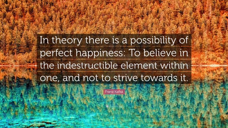 Franz Kafka Quote: “In theory there is a possibility of perfect happiness: To believe in the indestructible element within one, and not to strive towards it.”