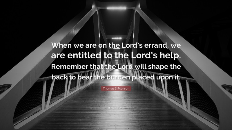 Thomas S. Monson Quote: “When we are on the Lord’s errand, we are entitled to the Lord’s help. Remember that the Lord will shape the back to bear the burden placed upon it.”