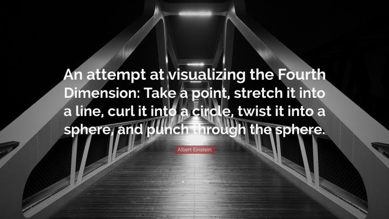 Albert Einstein Quote: “An attempt at visualizing the Fourth Dimension: Take a point, stretch it into a line, curl it into a circle, twist it into a sphere, and punch through the sphere.”
