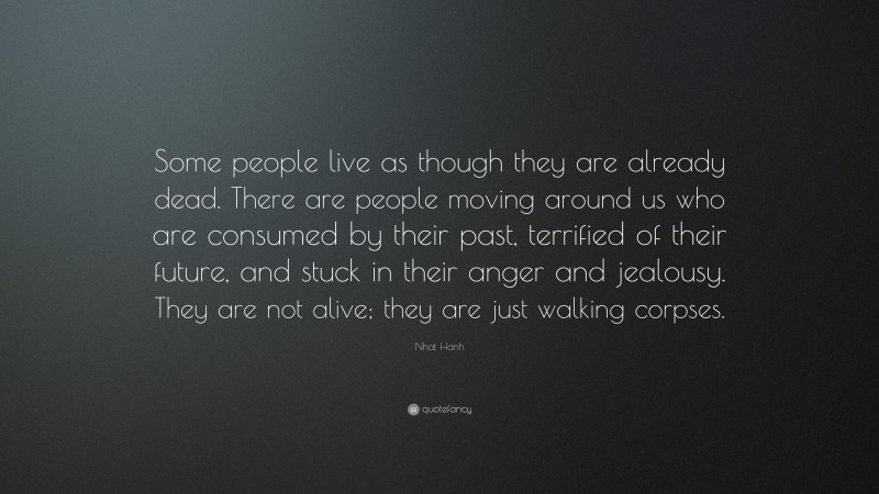 Nhat Hanh Quote: “Some people live as though they are already dead. There are people moving around us who are consumed by their past, terrified of their future, and stuck in their anger and jealousy. They are not alive; they are just walking corpses.”