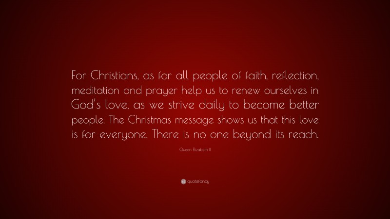 Queen Elizabeth II Quote: “For Christians, as for all people of faith, reflection, meditation and prayer help us to renew ourselves in God’s love, as we strive daily to become better people. The Christmas message shows us that this love is for everyone. There is no one beyond its reach.”